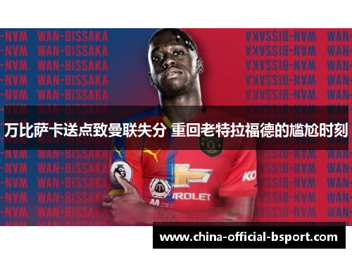 万比萨卡送点致曼联失分 重回老特拉福德的尴尬时刻