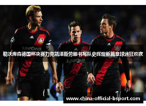 勒沃库森德国杯决赛力克凯泽斯劳滕书写队史辉煌新篇章球迷狂欢夜 勒沃库森德国杯决赛力克凯泽斯劳滕书写队史辉煌新篇章球迷狂欢夜