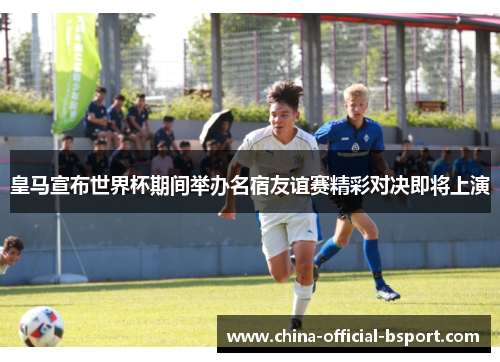 皇马宣布世界杯期间举办名宿友谊赛精彩对决即将上演