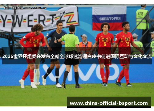 2026世界杯组委会发布全新全球球迷沟通白皮书促进国际互动与文化交流