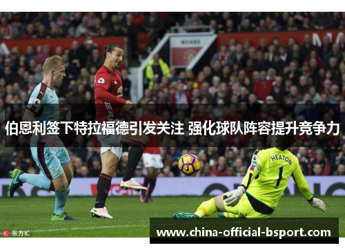 伯恩利签下特拉福德引发关注 强化球队阵容提升竞争力