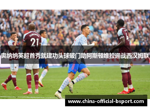 奥纳纳英超首秀就建功头球破门助阿斯顿维拉迎战西汉姆联 奥纳纳英超首秀就建功头球破门助阿斯顿维拉迎战西汉姆联