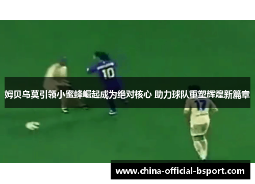 姆贝乌莫引领小蜜蜂崛起成为绝对核心 助力球队重塑辉煌新篇章