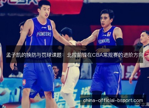孟子凯的换防与罚球课题:北控前锋在CBA常规赛的进阶方向 孟子凯的换防与罚球课题:北控前锋在CBA常规赛的进阶方向